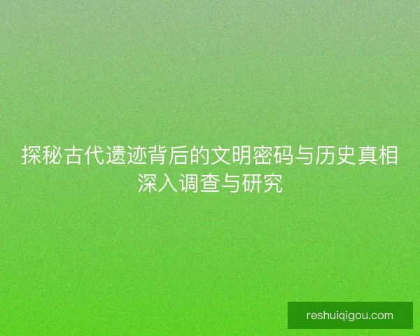 探秘古代遗迹背后的文明密码与历史真相深入调查与研究