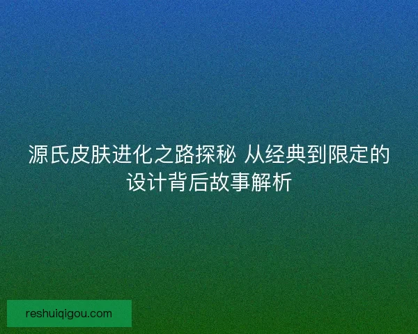 源氏皮肤进化之路探秘 从经典到限定的设计背后故事解析