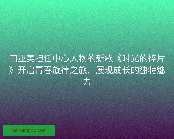 田亚美担任中心人物的新歌《时光的碎片》开启青春旋律之旅，展现成长的独特魅力