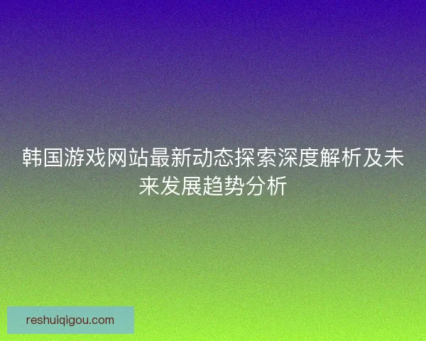 韩国游戏网站最新动态探索深度解析及未来发展趋势分析