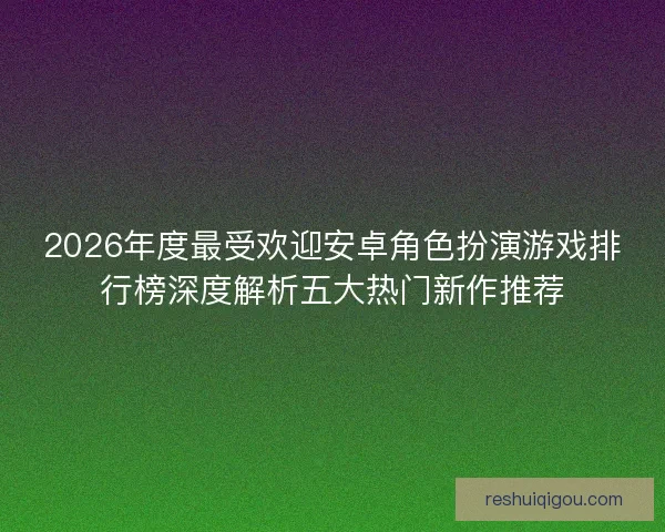 2026年度最受欢迎安卓角色扮演游戏排行榜深度解析五大热门新作推荐