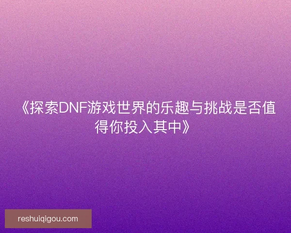 《探索DNF游戏世界的乐趣与挑战是否值得你投入其中》