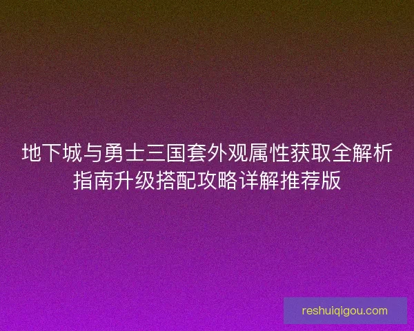 地下城与勇士三国套外观属性获取全解析指南升级搭配攻略详解推荐版