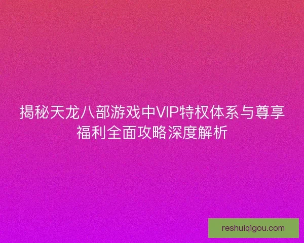 揭秘天龙八部游戏中VIP特权体系与尊享福利全面攻略深度解析