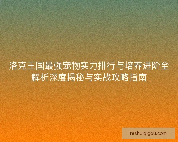 洛克王国最强宠物实力排行与培养进阶全解析深度揭秘与实战攻略指南
