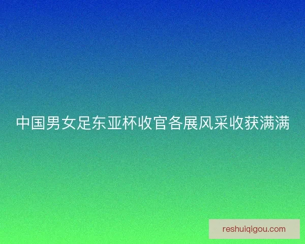 中国男女足东亚杯收官各展风采收获满满