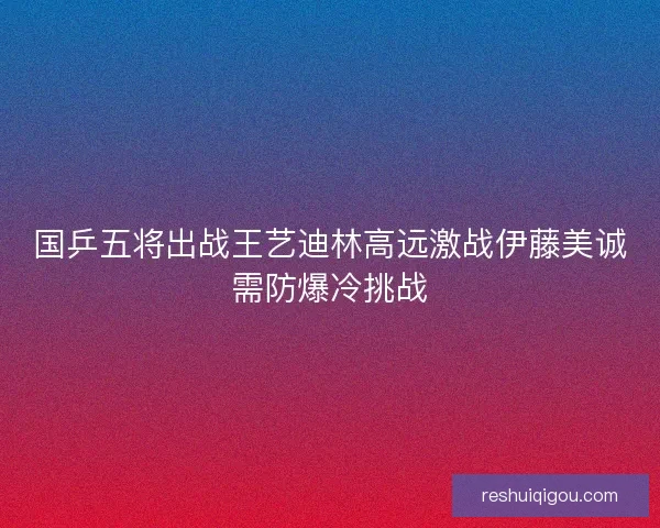 国乒五将出战王艺迪林高远激战伊藤美诚需防爆冷挑战