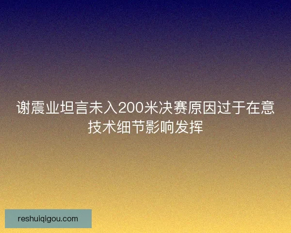 谢震业坦言未入200米决赛原因过于在意技术细节影响发挥