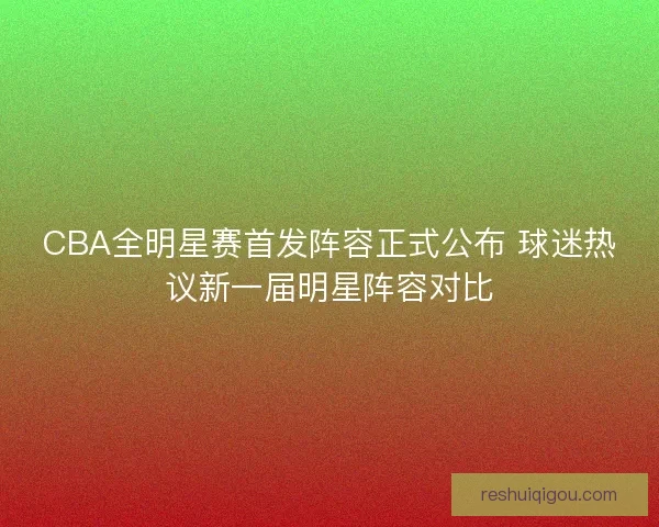 CBA全明星赛首发阵容正式公布 球迷热议新一届明星阵容对比
