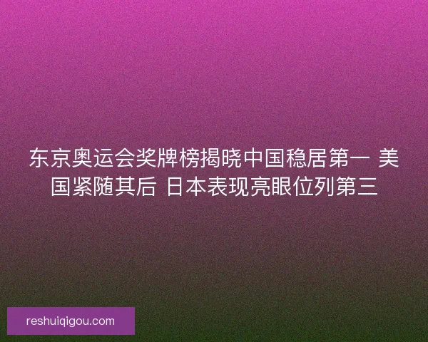 东京奥运会奖牌榜揭晓中国稳居第一 美国紧随其后 日本表现亮眼位列第三