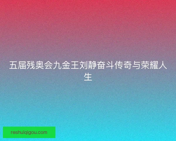 五届残奥会九金王刘静奋斗传奇与荣耀人生 五届残奥会九金王刘静奋斗传奇与荣耀人生