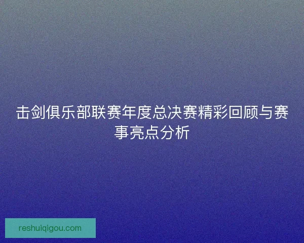 击剑俱乐部联赛年度总决赛精彩回顾与赛事亮点分析