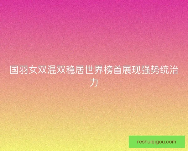 国羽女双混双稳居世界榜首展现强势统治力 国羽女双混双稳居世界榜首展现强势统治力