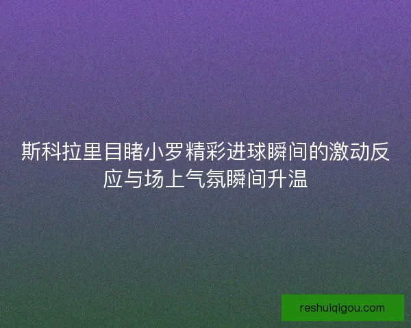 斯科拉里目睹小罗精彩进球瞬间的激动反应与场上气氛瞬间升温 斯科拉里目睹小罗精彩进球瞬间的激动反应与场上气氛瞬间升温