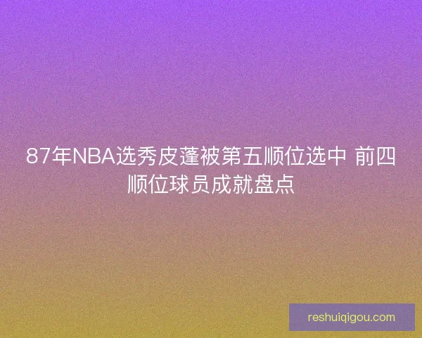 87年NBA选秀皮蓬被第五顺位选中 前四顺位球员成就盘点
