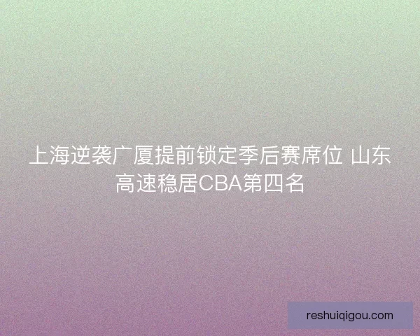 上海逆袭广厦提前锁定季后赛席位 山东高速稳居CBA第四名
