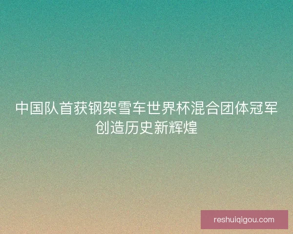 中国队首获钢架雪车世界杯混合团体冠军创造历史新辉煌