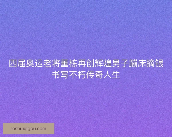 四届奥运老将董栋再创辉煌男子蹦床摘银书写不朽传奇人生 四届奥运老将董栋再创辉煌男子蹦床摘银书写不朽传奇人生