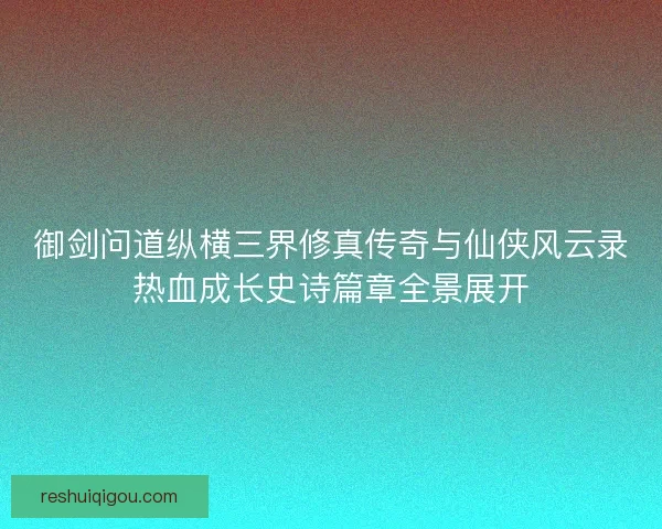 御剑问道纵横三界修真传奇与仙侠风云录热血成长史诗篇章全景展开
