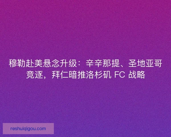 穆勒赴美悬念升级：辛辛那提、圣地亚哥竞逐，拜仁暗推洛杉矶 FC 战略