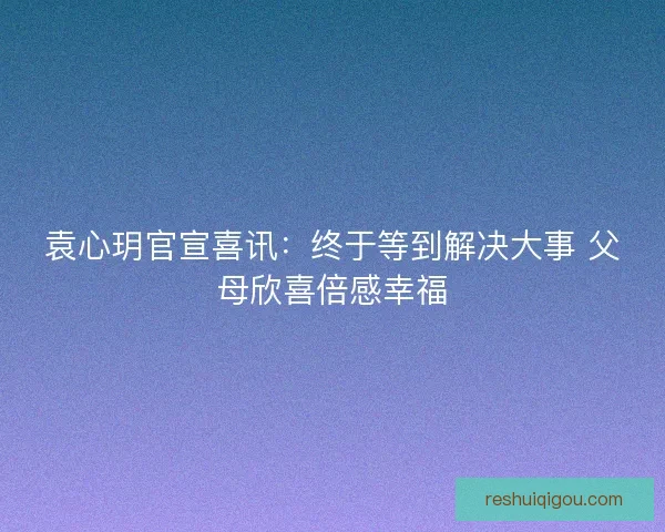 袁心玥官宣喜讯：终于等到解决大事 父母欣喜倍感幸福