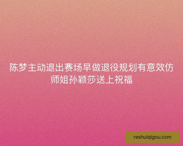 陈梦主动退出赛场早做退役规划有意效仿师姐孙颖莎送上祝福