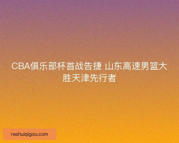 CBA俱乐部杯首战告捷 山东高速男篮大胜天津先行者