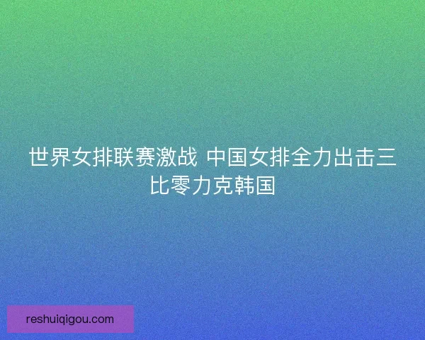 世界女排联赛激战 中国女排全力出击三比零力克韩国