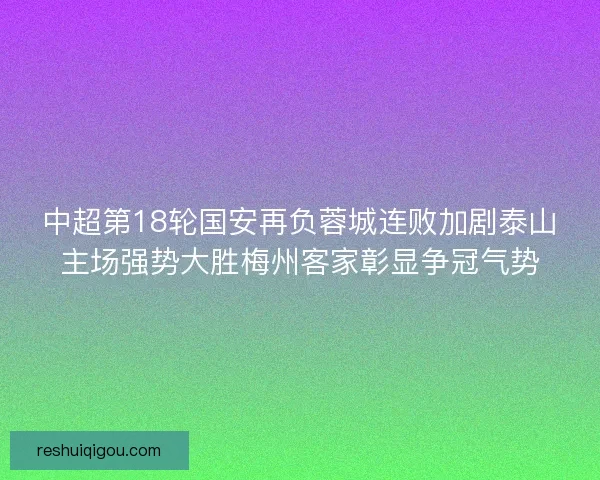 中超第18轮国安再负蓉城连败加剧泰山主场强势大胜梅州客家彰显争冠气势 中超第18轮国安再负蓉城连败加剧泰山主场强势大胜梅州客家彰显争冠气势