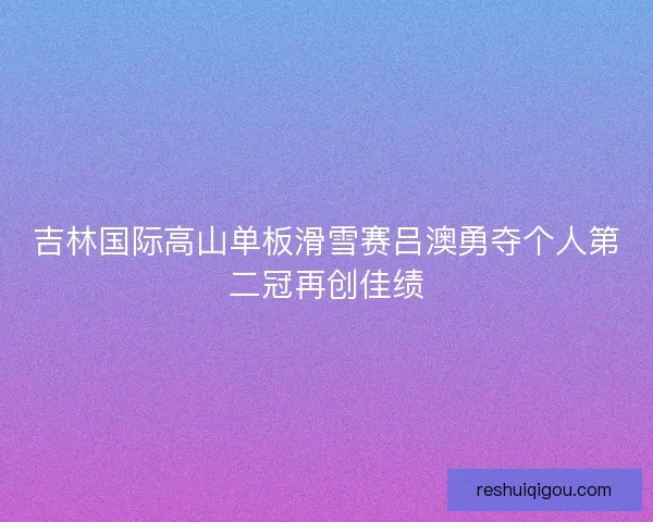 吉林国际高山单板滑雪赛吕澳勇夺个人第二冠再创佳绩