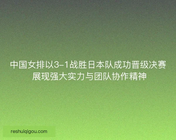 中国女排以3-1战胜日本队成功晋级决赛 展现强大实力与团队协作精神