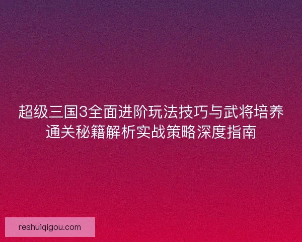 超级三国3全面进阶玩法技巧与武将培养通关秘籍解析实战策略深度指南 超级三国3全面进阶玩法技巧与武将培养通关秘籍解析实战策略深度指南