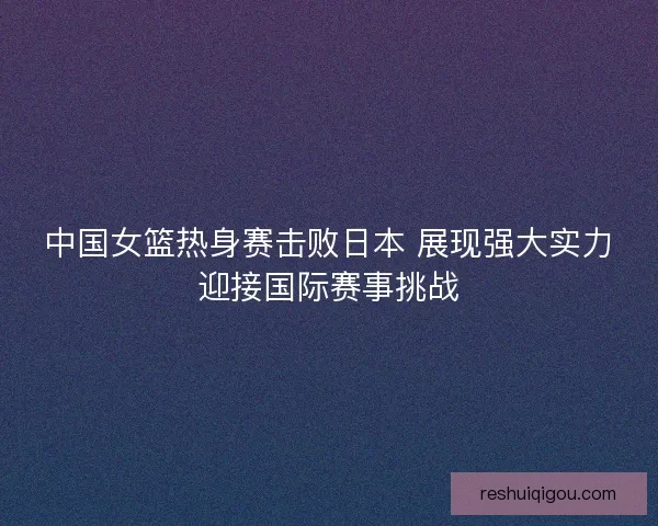 中国女篮热身赛击败日本 展现强大实力迎接国际赛事挑战 中国女篮热身赛击败日本 展现强大实力迎接国际赛事挑战