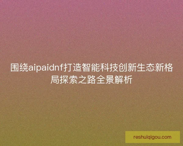 围绕aipaidnf打造智能科技创新生态新格局探索之路全景解析 围绕aipaidnf打造智能科技创新生态新格局探索之路全景解析