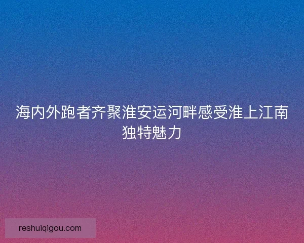 海内外跑者齐聚淮安运河畔感受淮上江南独特魅力 海内外跑者齐聚淮安运河畔感受淮上江南独特魅力