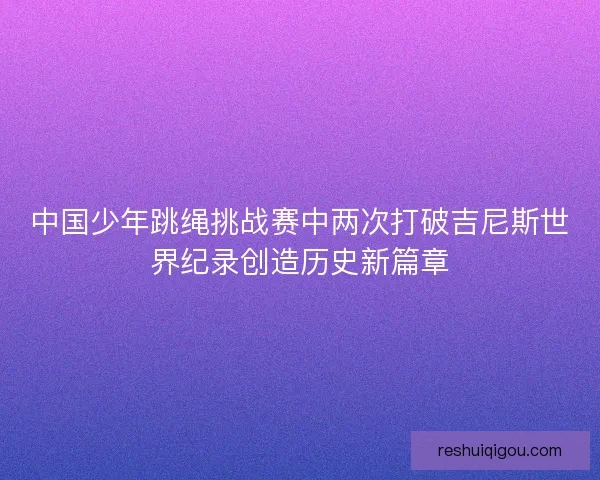 中国少年跳绳挑战赛中两次打破吉尼斯世界纪录创造历史新篇章 中国少年跳绳挑战赛中两次打破吉尼斯世界纪录创造历史新篇章