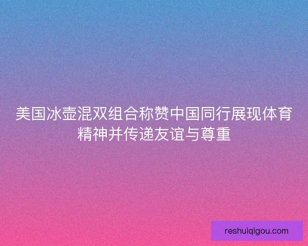 美国冰壶混双组合称赞中国同行展现体育精神并传递友谊与尊重