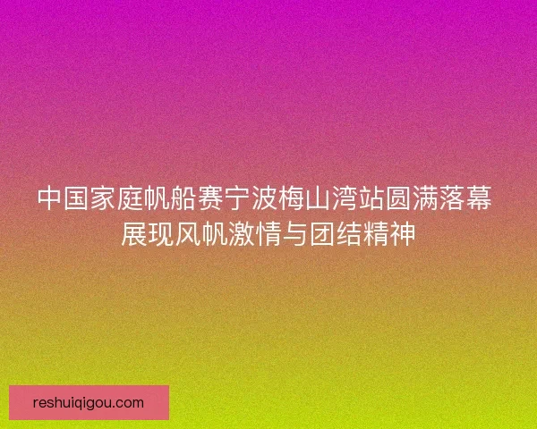 中国家庭帆船赛宁波梅山湾站圆满落幕 展现风帆激情与团结精神