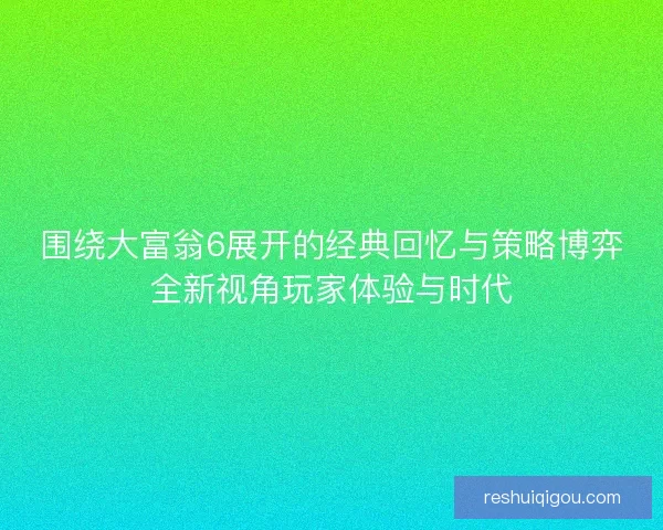 围绕大富翁6展开的经典回忆与策略博弈全新视角玩家体验与时代