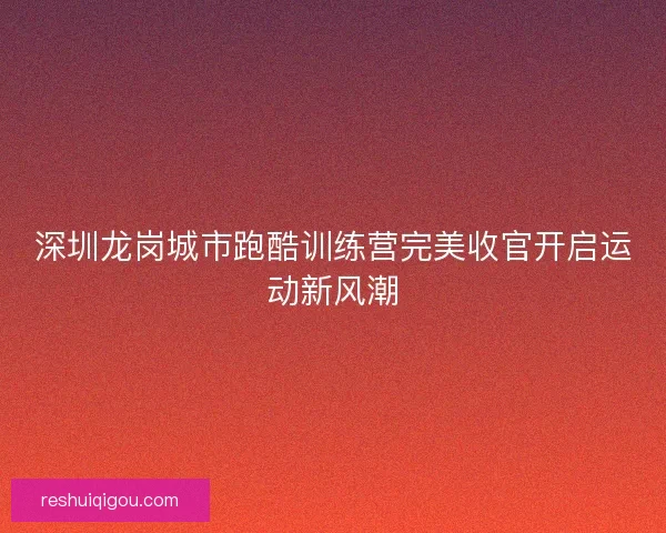 深圳龙岗城市跑酷训练营完美收官开启运动新风潮