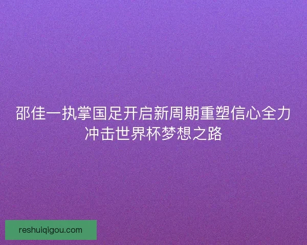 邵佳一执掌国足开启新周期重塑信心全力冲击世界杯梦想之路