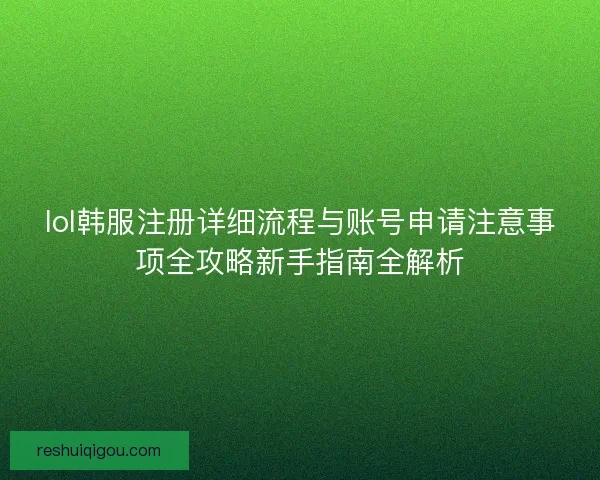 lol韩服注册详细流程与账号申请注意事项全攻略新手指南全解析