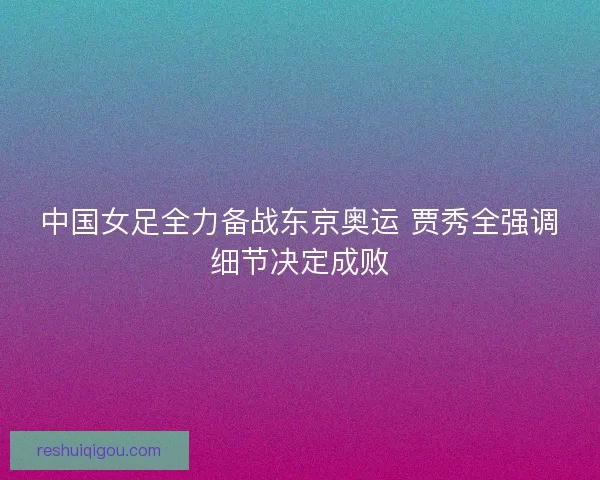 中国女足全力备战东京奥运 贾秀全强调细节决定成败