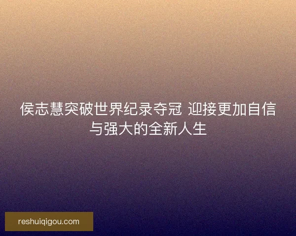 侯志慧突破世界纪录夺冠 迎接更加自信与强大的全新人生