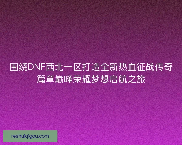 围绕DNF西北一区打造全新热血征战传奇篇章巅峰荣耀梦想启航之旅