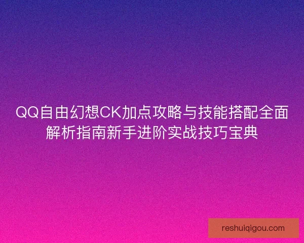QQ自由幻想CK加点攻略与技能搭配全面解析指南新手进阶实战技巧宝典
