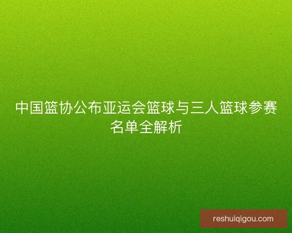 中国篮协公布亚运会篮球与三人篮球参赛名单全解析