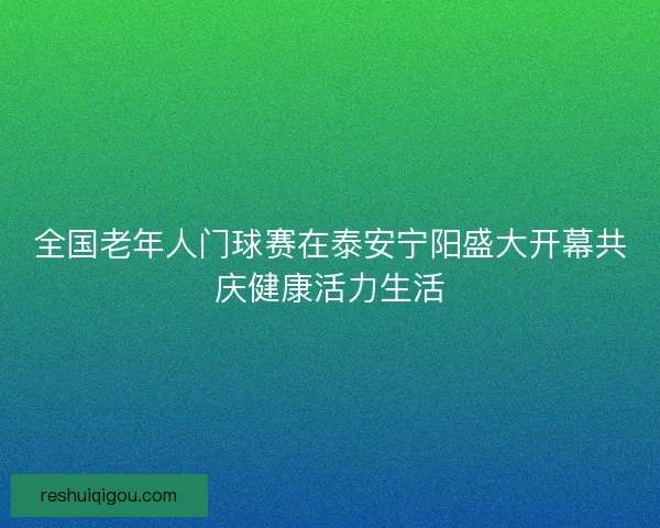 全国老年人门球赛在泰安宁阳盛大开幕共庆健康活力生活