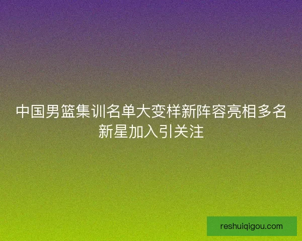 中国男篮集训名单大变样新阵容亮相多名新星加入引关注 中国男篮集训名单大变样新阵容亮相多名新星加入引关注